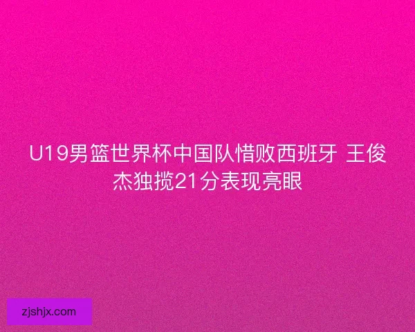 U19男篮世界杯中国队惜败西班牙 王俊杰独揽21分表现亮眼